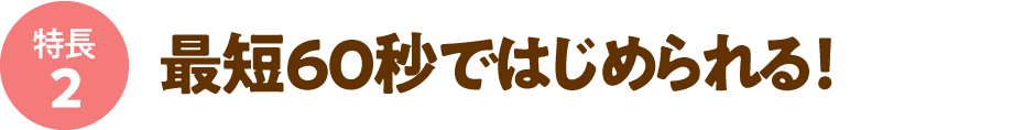 最短60秒ではじめられる！