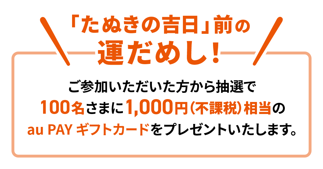 「たぬきの吉日」前の運だめし！ご参加いただいた方から抽選で100名さまに1,000円（不課税）相当のau PAY ギフトカードをプレゼントいたします。