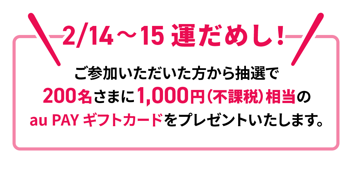 2/14～15 運だめし！ご参加いただいた方から抽選で200名さまに1,000円（不課税）相当の au PAY ギフトカードをプレゼントいたします。