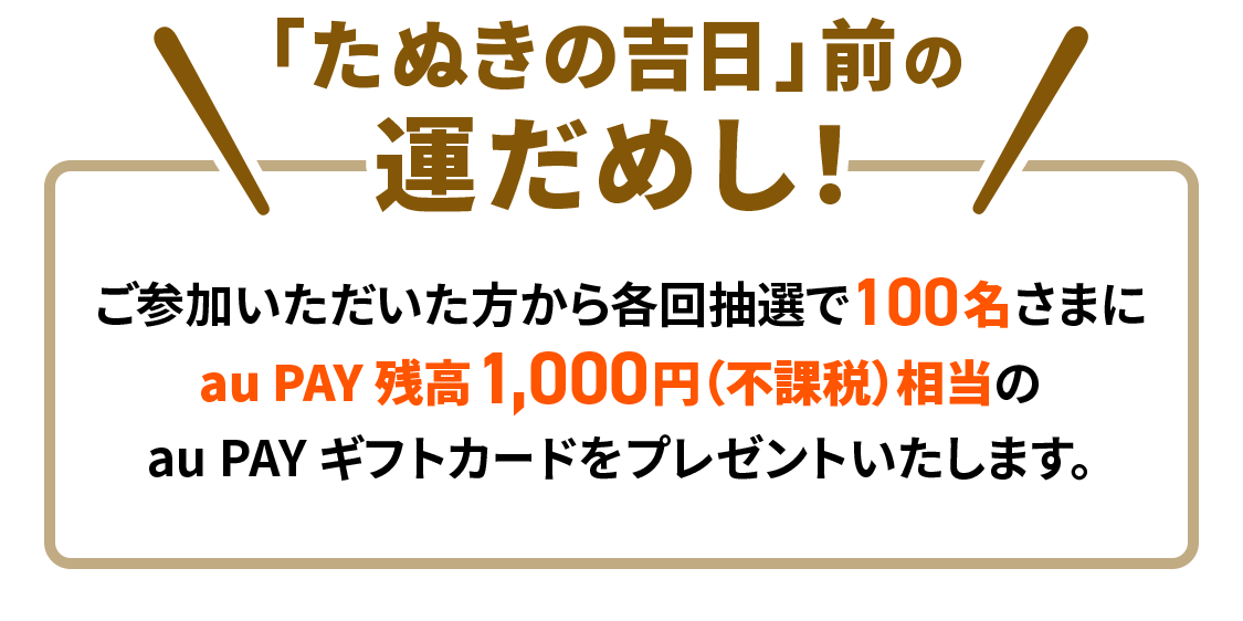 「たぬきの吉日」前の運だめし！ご参加いただいた方から各回抽選で100名さまに au PAY 残高1,000円（不課税）相当の au PAY ギフトカードをプレゼントいたします。