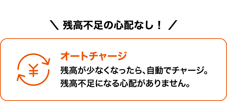  残高不足の心配なし！オートチャージ 残高が少なくなったら、自動でチャージ。残高不足になる心配がありません。