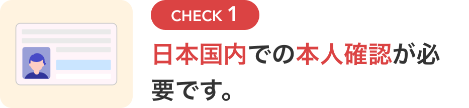 CHECK1 日本国内での本人確認が必要です。