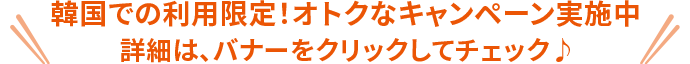 韓国での利用限定！オトクなキャンペーン実施中 詳細は、バナーをクリックしてチェック♪
