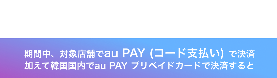 期間中、対象店舗でau PAY (コード支払い) で決済加えて韓国国内でau PAY プリペイドカードで決済すると
