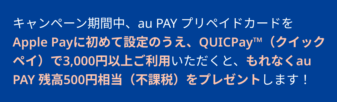 キャンペーン期間中、au PAY プリペイドカードをApple Payに初めて設定のうえ、QUICPayで3,000円以上ご利用いただくと、もれなくau PAY 残高500円相当（不課税）をプレゼントします！