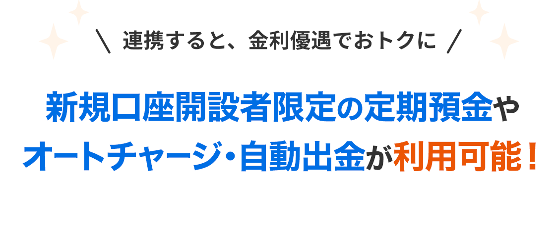 連携すると、金利優遇でおトクに 新規口座開設者限定の定期預金や オートチャージ・自動出金が利用可能！