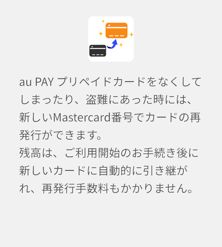 au PAY プリペイドカードをなくしてしまったり、盗難にあった時には、新しいMastercard番号でカードの再発行ができます。残高は、ご利用開始のお手続き後に新しいカードに自動的に引き継がれ、再発行手数料もかかりません。